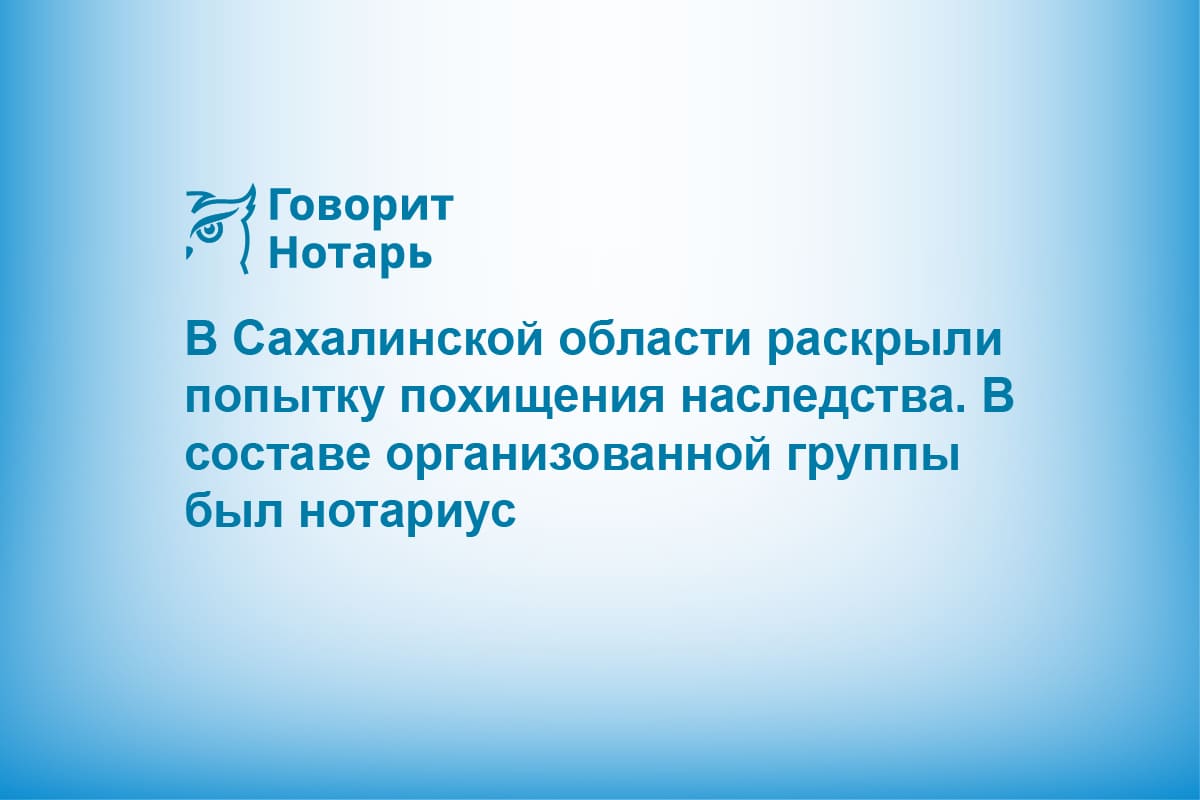 В Сахалинской области раскрыли попытку похищения наследства. В составе организованной группы был нотариус